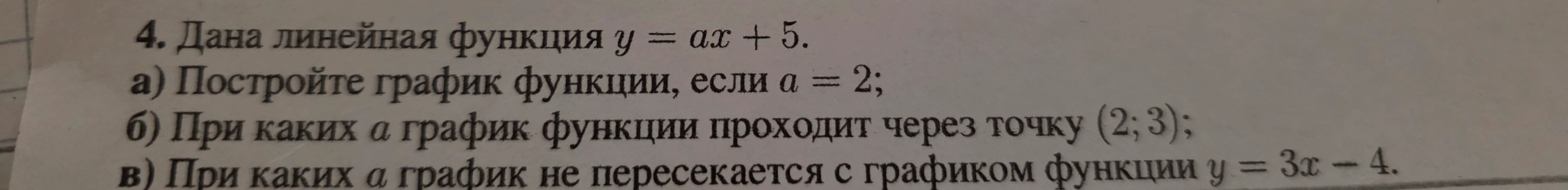 4. Дана линейная функция y = ax + 5. а) Постройте график функции, если a = 2; б) При каких a график функции проходит через точку (2; 3); в) При каких a график не пересекается с графиком функции y = 3x - 4.