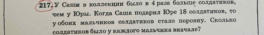 217. У Саши в коллекции было в 4 раза больше солдатиков, чем у Юры. Когда Саша подарил Юре 18 солдатиков, то у обоих мальчиков солдатиков стало поровну. Сколько солдатиков было у каждого мальчика вначале?
