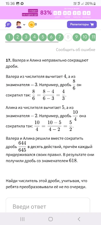 17. Валера и Алина неправильно сокращают дроби. Валера из числителя вычитает 4, а из знаменателя — 3. Например, дробь 8/6 он сократил так: 8/6 = (8 - 4)/(6 - 3) = 4/3. Алина из числителя вычитает 5, а из знаменателя — 2. Например, дробь 10/4 она сократила так: 10/4 = (10 - 5)/(4 - 2) = 5/2. Валера и Алина решили вместе сократить дробь 644/645 в десять действий, причём каждый придерживался своих правил. В результате они получили дробь со знаменателем 618.