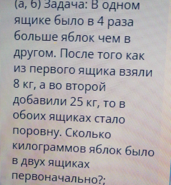 В одном ящике было в 4 раза больше яблок чем в другом. После того как из первого ящика взяли 8 кг, а во второй добавили 25 кг, то в обоих ящиках стало поровну.