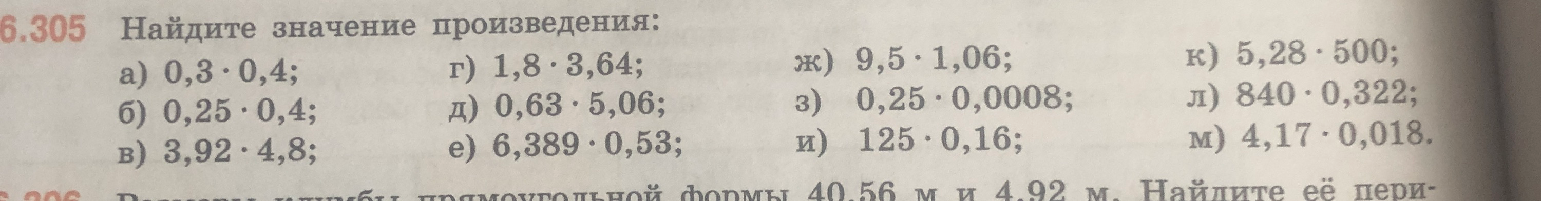 Найдите значение произведения: а) 0,3 * 0,4; б) 0,25 * 0,4; в) 3,92 * 4,8; г) 1,8 * 3,64; д) 0,63 * 5,06; е) 6,389 * 0,53; ж) 9,5 * 1,06; з) 0,25 * 0,0008; и) 125 * 0,16; к) 5,28 * 500; л) 840 * 0,322; м) 4,17 * 0,018.