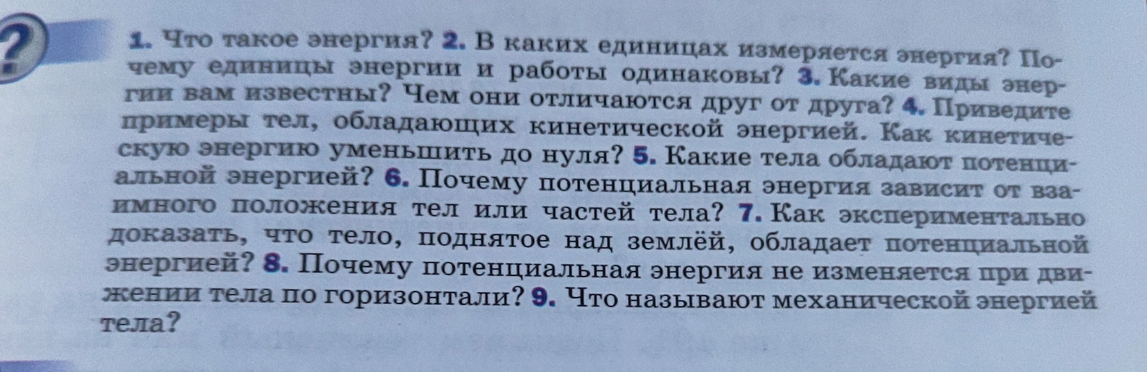 1. Что такое энергия? 2. В каких единицах измеряется энергия? Почему единицы энергии и работы одинаковы? 3. Какие виды энергии вам известны? Чем они отличаются друг от друга? 4. Приведите примеры тел, обладающих кинетической энергией. Как кинетическую энергию уменьшить до нуля? 5. Какие тела обладают потенциальной энергией? 6. Почему потенциальная энергия зависит от взаимного положения тел или частей тела? 7. Как экспериментально доказать, что тело, поднятое над землёй, обладает потенциальной энергией? 8. Почему потенциальная энергия не изменяется при движении тела по горизонтали? 9. Что называют механической энергией тела?
