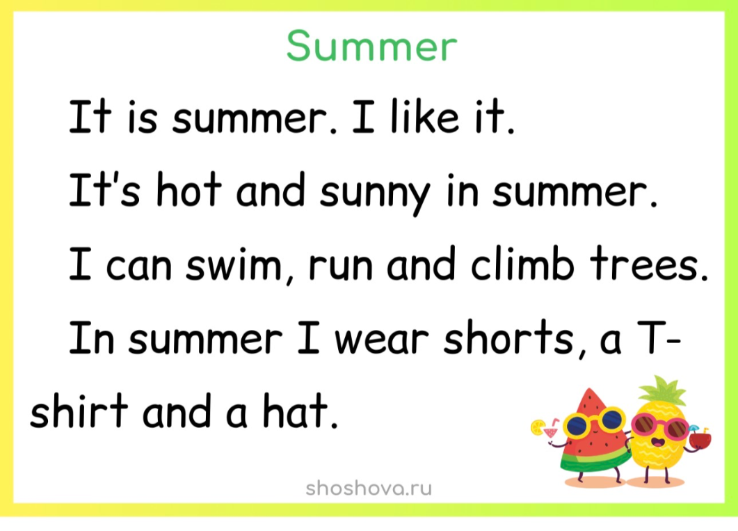 Summer. It is summer. I like it. It's hot and sunny in summer. I can swim, run and climb trees. In summer I wear shorts, a T-shirt and a hat.