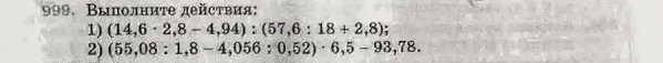 999. Выполните действия: 1) (14,6 · 2,8 - 4,94) : (57,6 : 18 + 2,8); 2) (55,08 : 1,8 - 4,056 : 0,52) · 6,5 - 93,78.