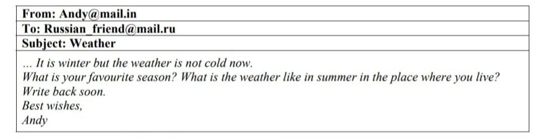 From: Andy@mail.in To: Russian_friend@mail.ru Subject: Weather ... It is winter but the weather is not cold now. What is your favourite season? What is the weather like in summer in the place where you live? Write back soon. Best wishes, Andy