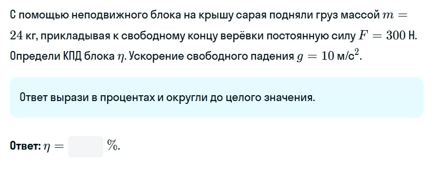С помощью неподвижного блока на крышу сарая подняли груз массой m = 24 кг, прикладывая к свободному концу верёвки постоянную силу F = 300 Н. Определи КПД блока η. Ускорение свободного падения g = 10 м/с2.