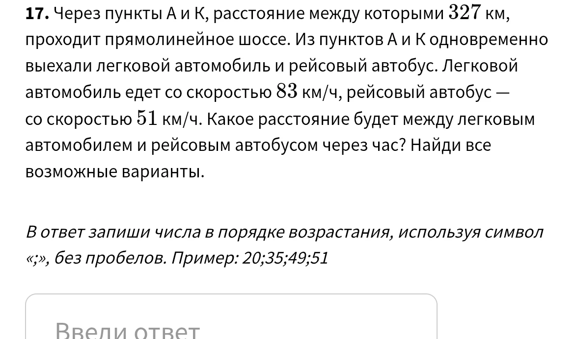 17. Через пункты А и К, расстояние между которыми 327 км, проходит прямолинейное шоссе. Из пунктов А и К одновременно выехали легковой автомобиль и рейсовый автобус. Легковой автомобиль едет со скоростью 83 км/ч, рейсовый автобус — со скоростью 51 км/ч. Какое расстояние будет между легковым автомобилем и рейсовым автобусом через час? Найди все возможные варианты.