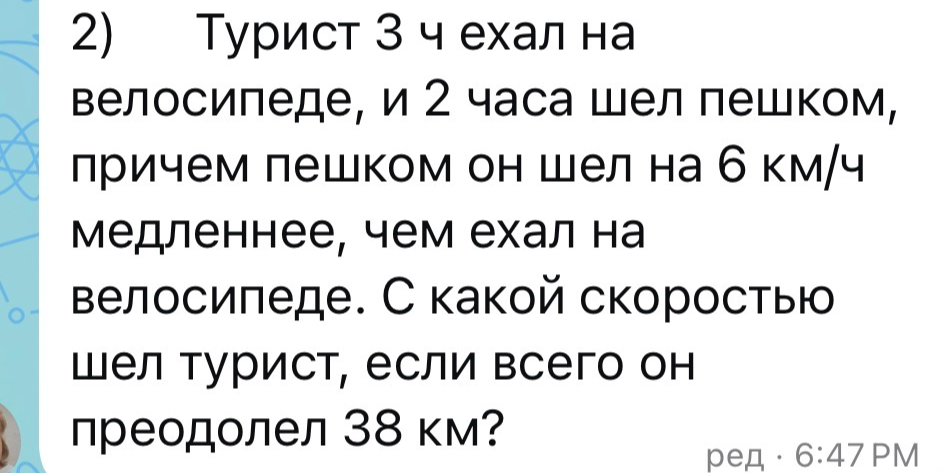 Турист 3 ч ехал на велосипеде, и 2 часа шел пешком, причем пешком он шел на 6 км/ч медленнее, чем ехал на велосипеде. С какой скоростью шел турист, если всего он преодолел 38 км?