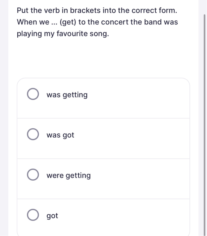 Put the verb in brackets into the correct form. When we ... (get) to the concert the band was playing my favourite song.