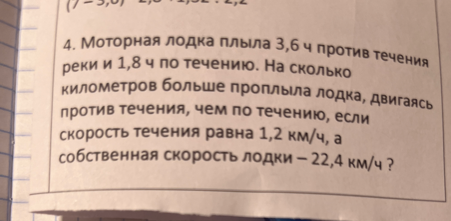 4. Моторная лодка плыла 3,6 ч против течения реки и 1,8 ч по течению. На сколько километров больше проплыла лодка, двигаясь против течения, чем по течению, если скорость течения равна 1,2 км/ч, а собственная скорость лодки – 22,4 км/ч ?