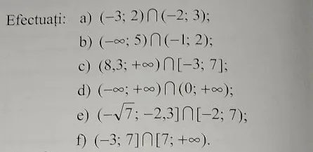 Efectuați: a) (-3; 2) ∩ (-2; 3); b) (-∞; 5) ∩ (-1; 2); c) (8,3; +∞) ∩ [-3; 7]; d) (-∞; +∞) ∩ (0; +∞); e) (-√7; -2,3] ∩ [-2; 7); f) (-3; 7] ∩ [7; +∞).