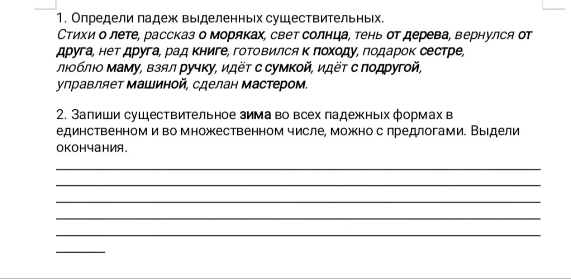 1. Определи падеж выделенных существительных. Стихи о лете, рассказ о моряках, свет солнца, тень от дерева, вернулся от друга, нет друга, рад книге, готовился к походу, подарок сестре, люблю маму, взял ручку, идёт с сумкой, идёт с подругой, управляет машиной, сделан мастером.