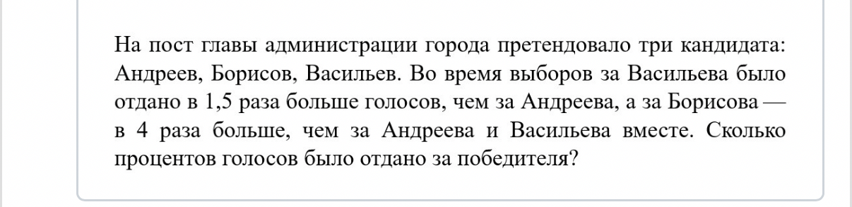 На пост главы администрации города претендовало три кандидата: Андреев, Борисов, Васильев. Во время выборов за Васильева было отдано в 1,5 раза больше голосов, чем за Андреева, а за Борисова — в 4 раза больше, чем за Андреева и Васильева вместе. Сколько процентов голосов было отдано за победителя?