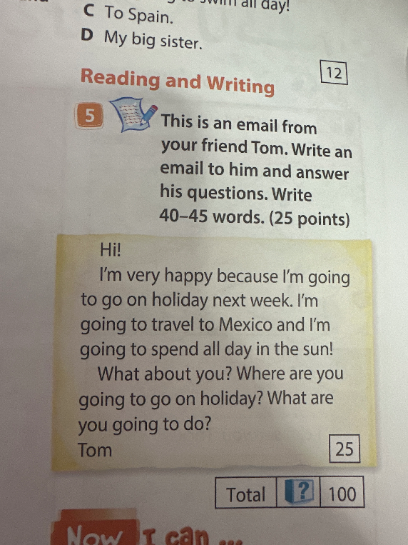 This is an email from your friend Tom. Write an email to him and answer his questions. Write 40–45 words. (25 points)