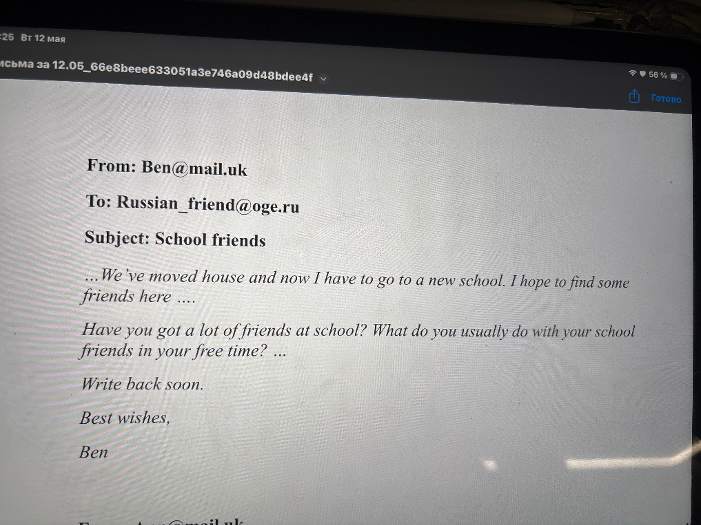 From: Ben@mail.uk To: Russian_friend@oge.ru Subject: School friends ...We’ve moved house and now I have to go to a new school. I hope to find some friends here .... Have you got a lot of friends at school? What do you usually do with your school friends in your free time? ...