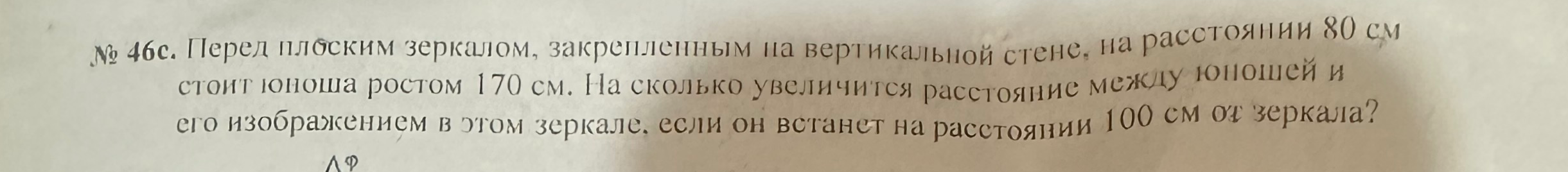 № 46с. Перед плоским зеркалом, закрепленным на вертикальной стене, на расстоянии 80 см стоит юноша ростом 170 см. На сколько увеличится расстояние между юношей и его изображением в этом зеркале, если он встанет на расстоянии 100 см от зеркала?