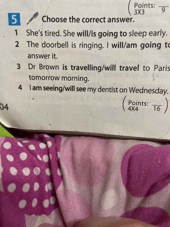5 Choose the correct answer. 1 She's tired. She will/is going to sleep early. 2 The doorbell is ringing. I will/am going to answer it. 3 Dr Brown is travelling/will travel to Paris tomorrow morning. 4 I am seeing/will see my dentist on Wednesday.