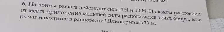 6. На концы рычага действуют силы 1Н и 10 Н. На каком расстоянии от места приложения меньшей силы располагается точка опоры, если рычаг находится в равновесии? Длина рычага 11 м.