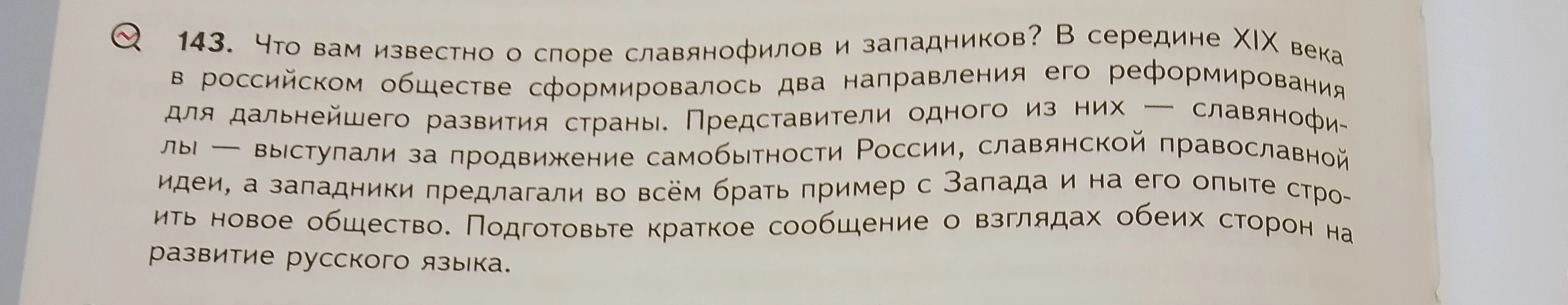 143. Что вам известно о споре славянофилов и западников? В середине XIX века в российском обществе сформировалось два направления его реформирования для дальнейшего развития страны. Представители одного из них — славянофилы — выступали за продвижение самобытности России, славянской православной идеи, а западники предлагали во всём брать пример с Запада и на его опыте строить новое общество. Подготовьте краткое сообщение о взглядах обеих сторон на развитие русского языка.