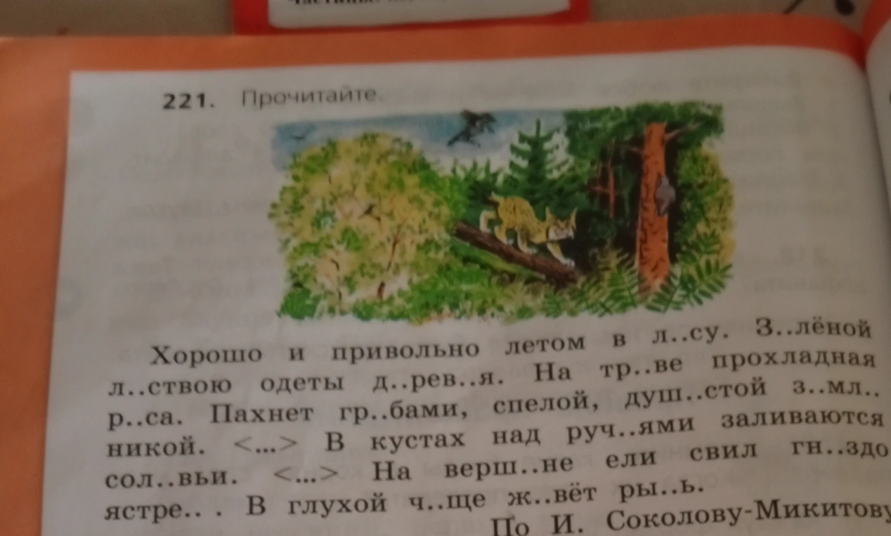 221. Прочитайте. Хорошо и привольно летом в л..су. З..лёной л..ствою одеты д..рев..я. На тр..ве прохладная р..са. Пахнет гр..бами, спелой, душ..стой з..мл..никой. <...> В кустах над руч..ями заливаются сол..вьи. <...> На верш..не ели свил гн..здо ястре.. . В глухой ч..ще ж..вёт ры..ь. По И. Соколову-Микитову