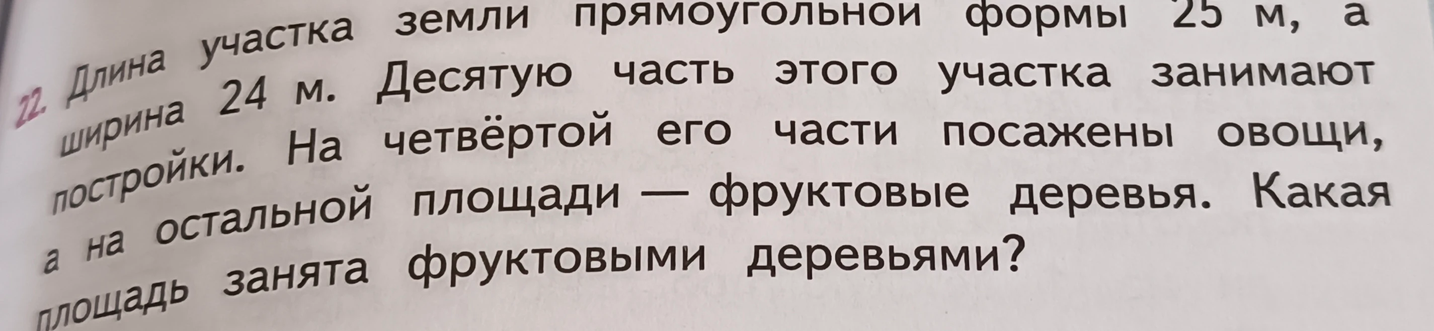 22. Длина участка земли прямоугольной формы 25 м, а ширина 24 м. Десятую часть этого участка занимают постройки. На четвёртой его части посажены овощи, а на остальной площади — фруктовые деревья. Какая площадь занята фруктовыми деревьями?
