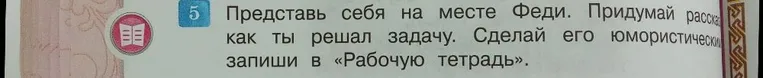 Представь себя на месте Феди. Придумай рассказ как ты решал задачу. Сделай его юмористическим запиши в «Рабочую тетрадь».
