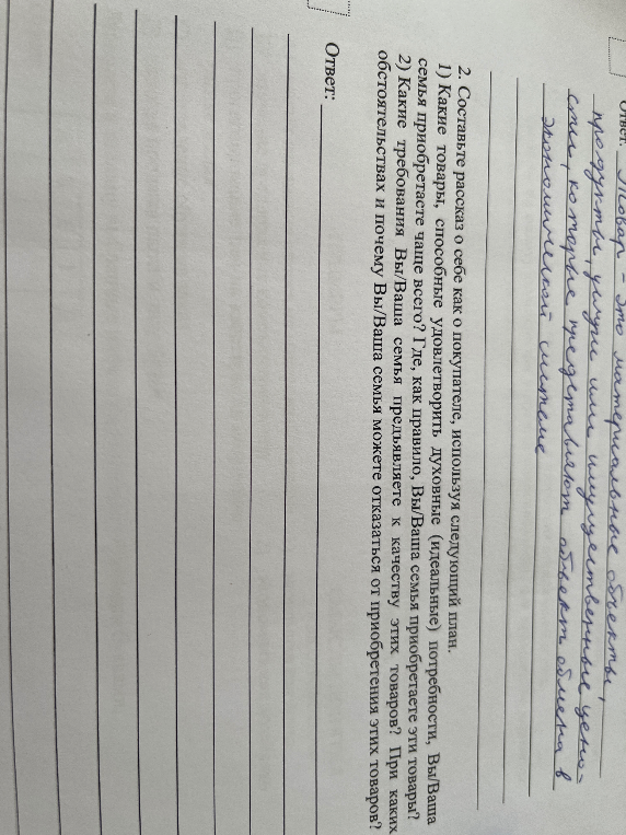 2. Составьте рассказ о себе как о покупателе, используя следующий план. 1) Какие товары, способные удовлетворить духовные (идеальные) потребности, Вы/Ваша семья приобретаете чаще всего? Где, как правило, Вы/Ваша семья приобретаете эти товары? 2) Какие требования Вы/Ваша семья предъявляете к качеству этих товаров? При каких обстоятельствах и почему Вы/Ваша семья можете отказаться от приобретения этих товаров?