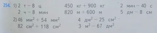 254. 1) 2 т - 8 ц 450 кг + 900 кг 2 мин - 40 с 2 ч - 8 мин 820 м + 600 м 5 дм - 8 см 2) 46 мм2 + 54 мм2 4 дм2 - 25 см2 82 см2 + 118 см2 3 м2 - 67 дм2