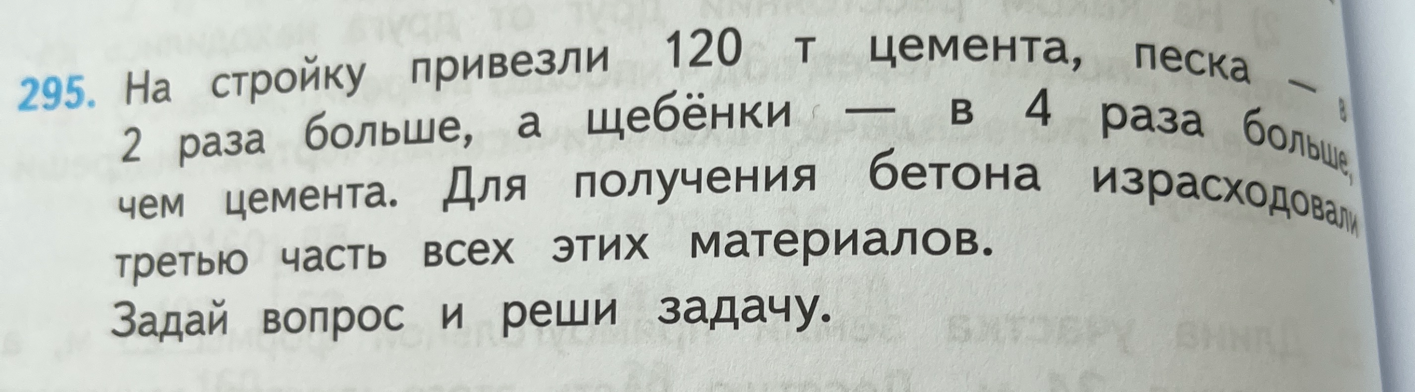 295. На стройку привезли 120 т цемента, песка — в 2 раза больше, а щебёнки — в 4 раза больше, чем цемента. Для получения бетона израсходовали третью часть всех этих материалов. Задай вопрос и реши задачу.