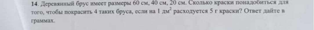 14. Деревянный брус имеет размеры 60 см, 40 см, 20 см. Сколько краски понадобиться для того, чтобы покрасить 4 таких бруса, если на 1 дм² расходуется 5 г краски? Ответ дайте в граммах.