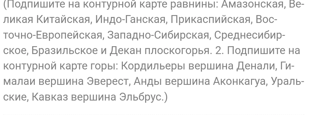 (Подпишите на контурной карте равнины: Амазонская, Великая Китайская, Индо-Ганская, Прикаспийская, Восточно-Европейская, Западно-Сибирская, Среднесибирское, Бразильское и Декан плоскогорья. 2. Подпишите на контурной карте горы: Кордильеры вершина Денали, Гималаи вершина Эверест, Анды вершина Аконкагуа, Уральские, Кавказ вершина Эльбрус.)