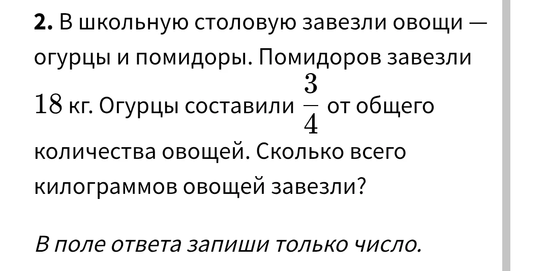 В школьную столовую завезли овощи — огурцы и помидоры. Помидоров завезли 18 кг. Огурцы составили 3/4 от общего количества овощей. Сколько всего килограммов овощей завезли?