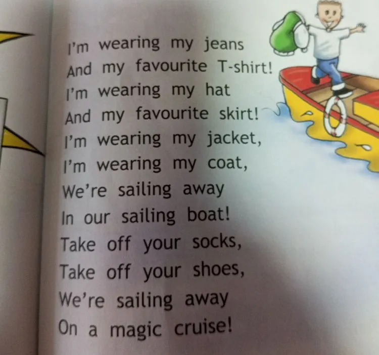 I'm wearing my jeans And my favourite T-shirt! I'm wearing my hat And my favourite skirt! I'm wearing my jacket, I'm wearing my coat, We're sailing away In our sailing boat! Take off your socks, Take off your shoes, We're sailing away On a magic cruise!