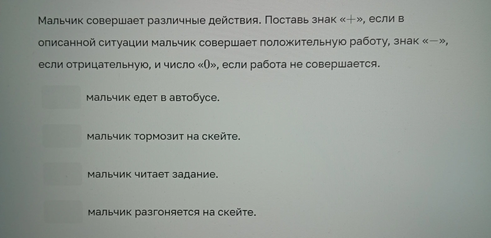 Мальчик совершает различные действия. Поставь знак «+», если в описанной ситуации мальчик совершает положительную работу, знак «—», если отрицательную, и число «0», если работа не совершается.