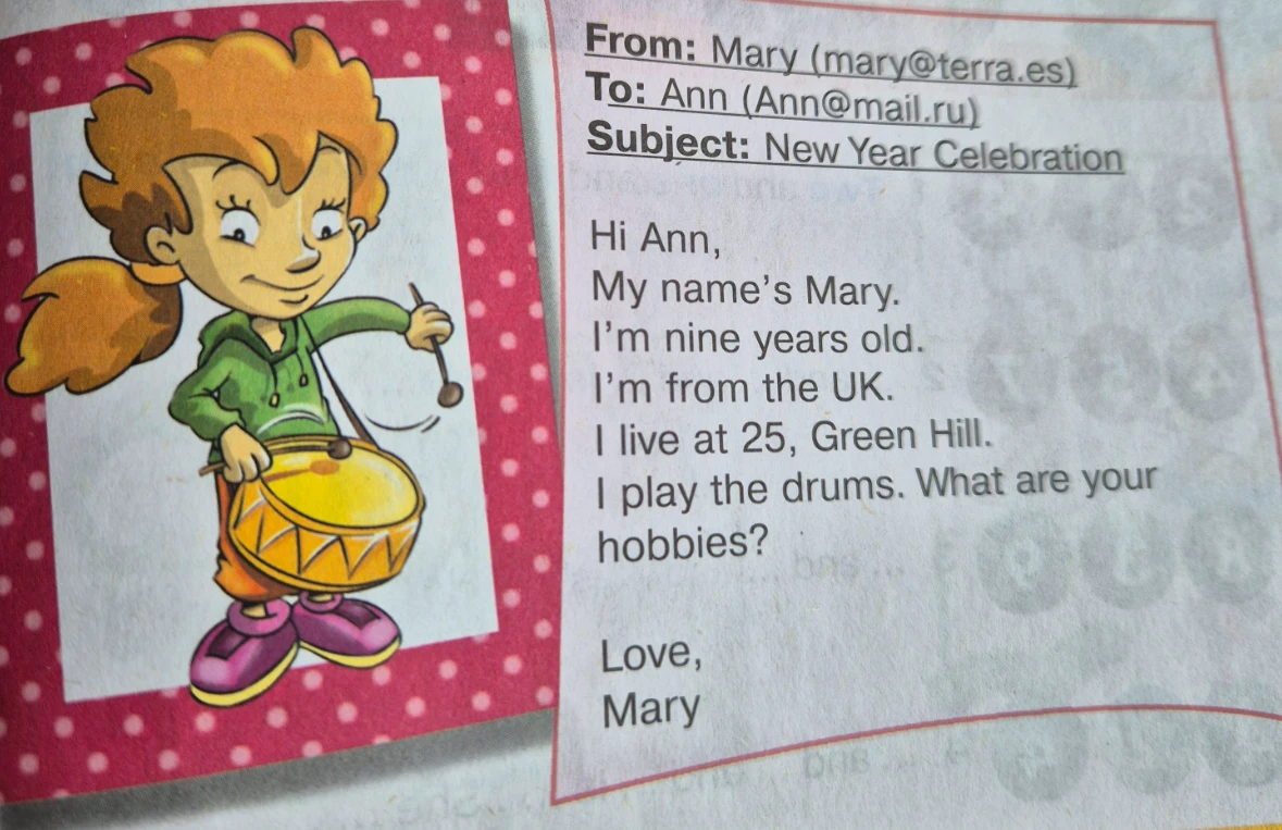 From: Mary (mary@terra.es) To: Ann (Ann@mail.ru) Subject: New Year Celebration Hi Ann, My name's Mary. I'm nine years old. I'm from the UK. I live at 25, Green Hill. I play the drums. What are your hobbies? Love, Mary