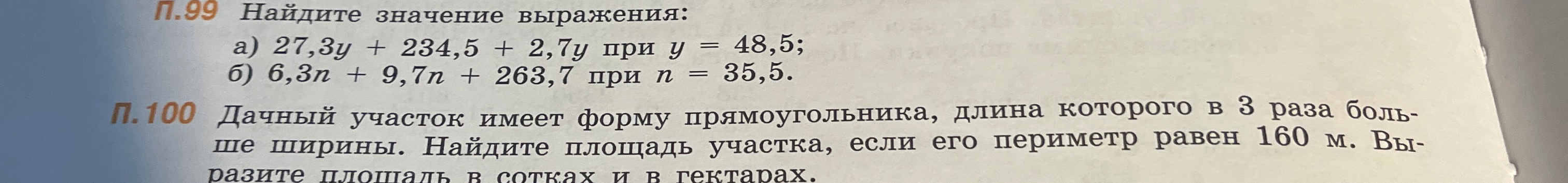 П.99 Найдите значение выражения: а) 27,3y + 234,5 + 2,7y при y = 48,5; б) 6,3n + 9,7n + 263,7 при n = 35,5. П.100 Дачный участок имеет форму прямоугольника, длина которого в 3 раза больше ширины. Найдите площадь участка, если его периметр равен 160 м. Выразите площадь в сотках и в гектарах.