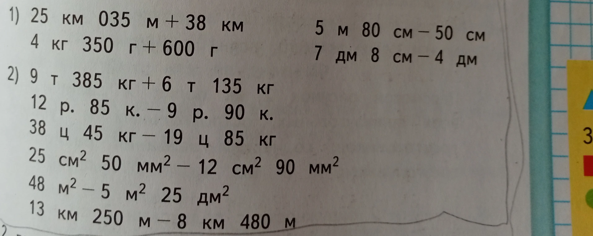 1) 25 км 035 м + 38 км 5 м 80 см - 50 см 4 кг 350 г + 600 г 7 дм 8 см - 4 дм 2) 9 т 385 кг + 6 т 135 кг 12 р. 85 к. - 9 р. 90 к. 38 ц 45 кг - 19 ц 85 кг 25 см2 50 мм2 - 12 см2 90 мм2 48 м2 - 5 м2 25 дм2 13 км 250 м - 8 км 480 м