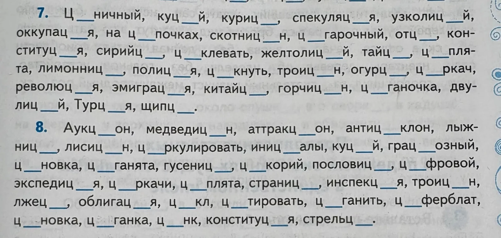 7. Ц __ ничный, куц __ й, куриц __ , спекуляц __ я, узколиц __ й, оккупац __ я, на ц __ почках, скотниц __ н, ц __ гарочный, отц __ , конституц __ я, сирийц __ , ц __ клевать, желтолиц __ й, тайц __ , ц __ плята, лимонниц __ , полиц __ я, ц __ кнуть, троиц __ н, огурц __ , ц __ ркач, революц __ я, эмиграц __ я, китайц __ , горчиц __ н, ц __ ганочка, двулиц __ й, Турц __ я, щипц __ .