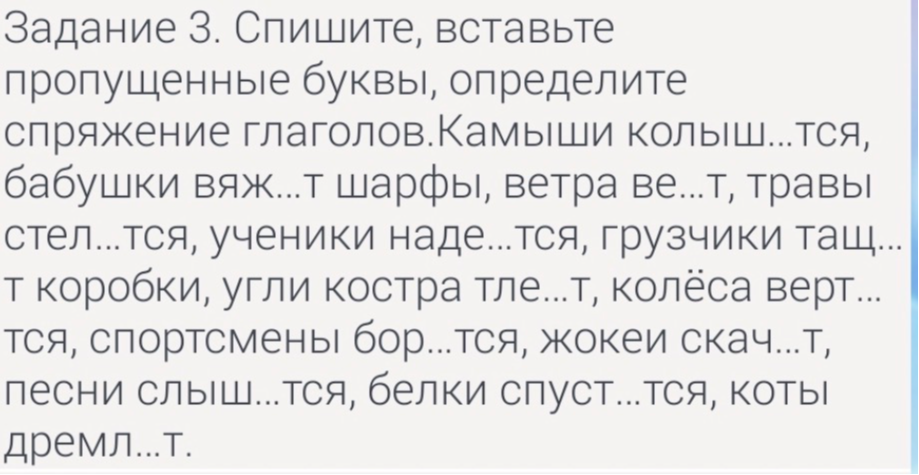 Задание 3. Спишите, вставьте пропущенные буквы, определите спряжение глаголов.Камыши колыш...тся, бабушки вяж...т шарфы, ветра ве...т, травы стел...тся, ученики наде...тся, грузчики тащ...т коробки, угли костра тле...т, колёса верт...тся, спортсмены бор...тся, жокеи скач...т, песни слыш...тся, белки спуст...тся, коты дремл...т.