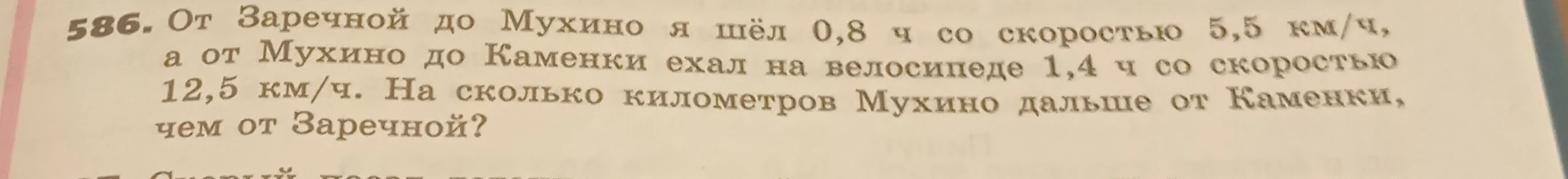 586. От Заречной до Мухино я шёл 0,8 ч со скоростью 5,5 км/ч, а от Мухино до Каменки ехал на велосипеде 1,4 ч со скоростью 12,5 км/ч. На сколько километров Мухино дальше от Каменки, чем от Заречной?
