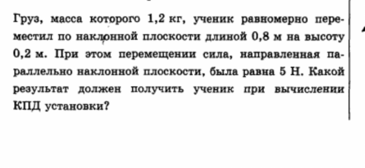 Груз, масса которого 1,2 кг, ученик равномерно переместил по наклонной плоскости длиной 0,8 м на высоту 0,2 м. При этом перемещении сила, направленная параллельно наклонной плоскости, была равна 5 Н. Какой результат должен получить ученик при вычислении КПД установки?