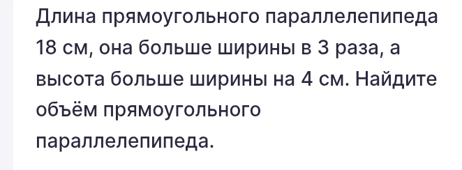 Длина прямоугольного параллелепипеда 18 см, она больше ширины в 3 раза, а высота больше ширины на 4 см. Найдите объём прямоугольного параллелепипеда.