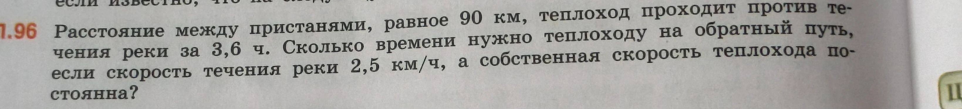 Расстояние между пристанями, равное 90 км, теплоход проходит против течения реки за 3,6 ч. Сколько времени нужно теплоходу на обратный путь, если скорость течения реки 2,5 км/ч, а собственная скорость теплохода постоянна?