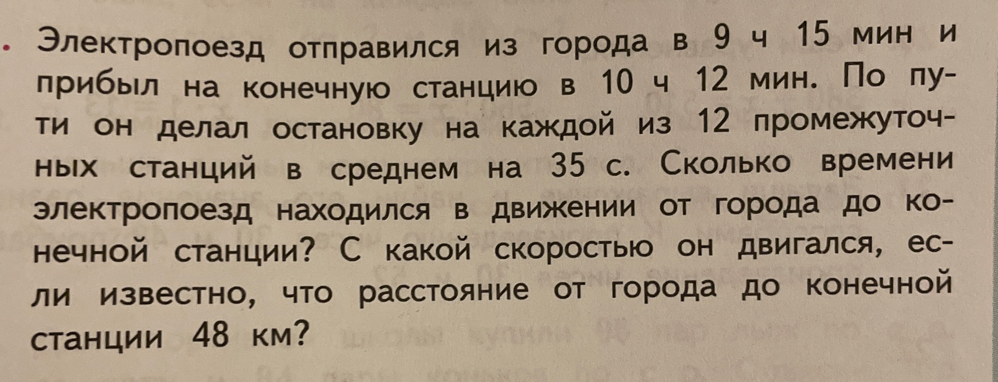 Электропоезд отправился из города в 9 ч 15 мин и прибыл на конечную станцию в 10 ч 12 мин. По пути он делал остановку на каждой из 12 промежуточных станций в среднем на 35 с. Сколько времени электропоезд находился в движении от города до конечной станции? С какой скоростью он двигался, если известно, что расстояние от города до конечной станции 48 км?