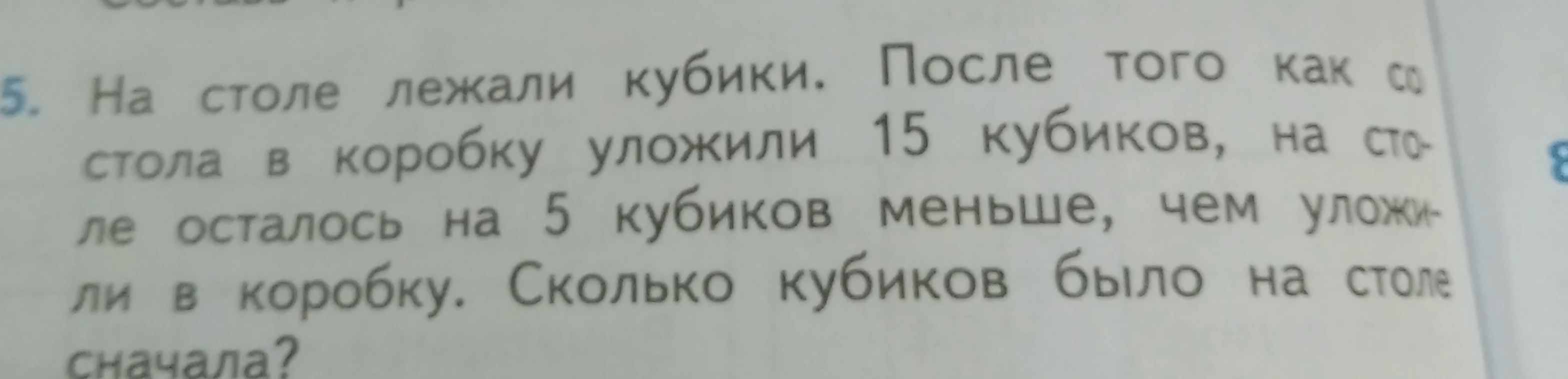 На столе лежали кубики. После того как со стола в коробку уложили 15 кубиков, на столе осталось на 5 кубиков меньше, чем уложили в коробку. Сколько кубиков было на столе сначала?