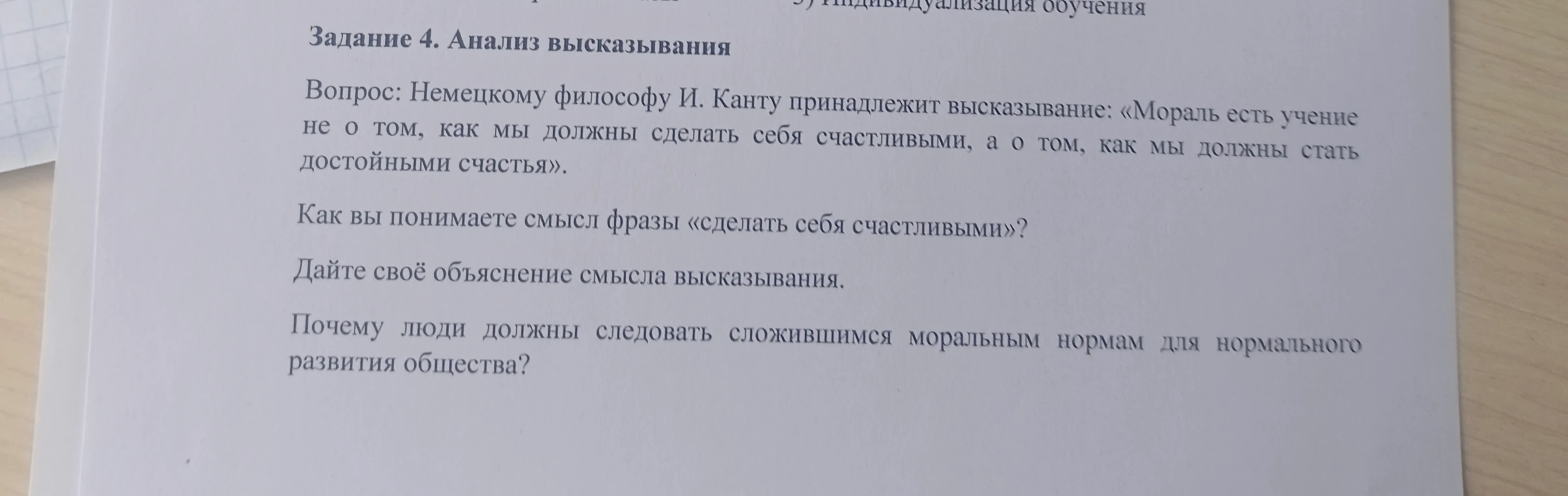Задание 4. Анализ высказывания. Вопрос: Немецкому философу И. Канту принадлежит высказывание: «Мораль есть учение не о том, как мы должны сделать себя счастливыми, а о том, как мы должны стать достойными счастья». Как вы понимаете смысл фразы «сделать себя счастливыми»?