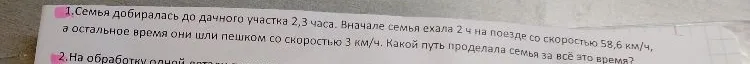 1. Семья добиралась до дачного участка 2,3 часа. Вначале семья ехала 2 ч на поезде со скоростью 58,6 км/ч, а остальное время они шли пешком со скоростью 3 км/ч. Какой путь проделала семья за всё это время?
