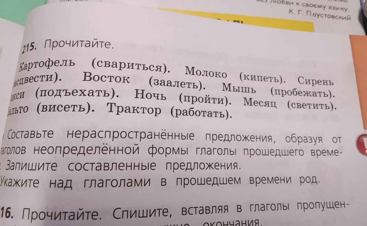 215. Прочитайте. Картофель (свариться). Молоко (кипеть). Сирень (расцвести). Восток (заалеть). Мышь (пробежать). Такси (подъехать). Ночь (пройти). Месяц (светить). Пальто (висеть). Трактор (работать). Составьте нераспространённые предложения, образуя от глаголов неопределённой формы глаголы прошедшего времени. Запишите составленные предложения. Укажите над глаголами в прошедшем времени род.
