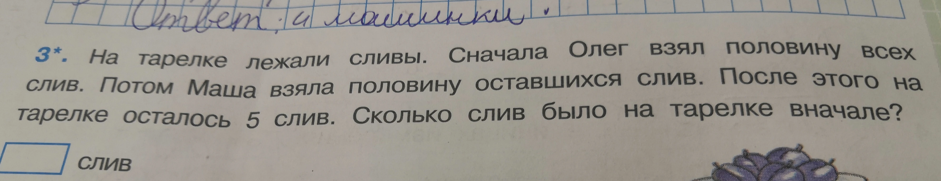3*. На тарелке лежали сливы. Сначала Олег взял половину всех слив. Потом Маша взяла половину оставшихся слив. После этого на тарелке осталось 5 слив. Сколько слив было на тарелке вначале?