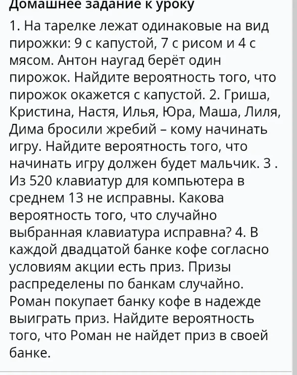 1. На тарелке лежат одинаковые на вид пирожки: 9 с капустой, 7 с рисом и 4 с мясом. Антон наугад берёт один пирожок. Найдите вероятность того, что пирожок окажется с капустой.